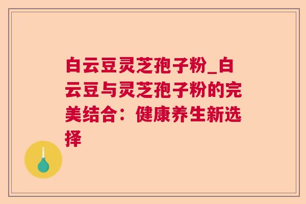 白云豆灵芝孢子粉_白云豆与灵芝孢子粉的完美结合：健康养生新选择