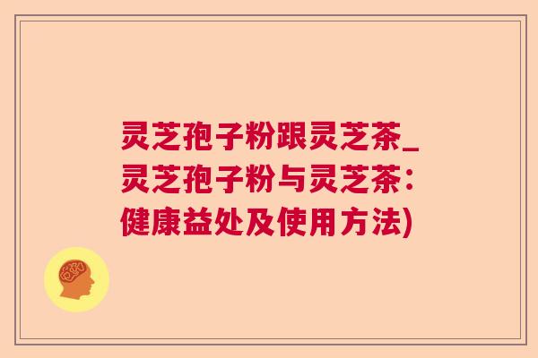 灵芝孢子粉跟灵芝茶_灵芝孢子粉与灵芝茶：健康益处及使用方法)