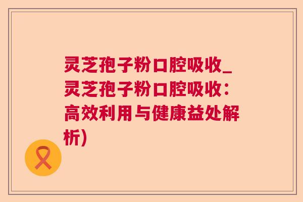 灵芝孢子粉口腔吸收_灵芝孢子粉口腔吸收：高效利用与健康益处解析)