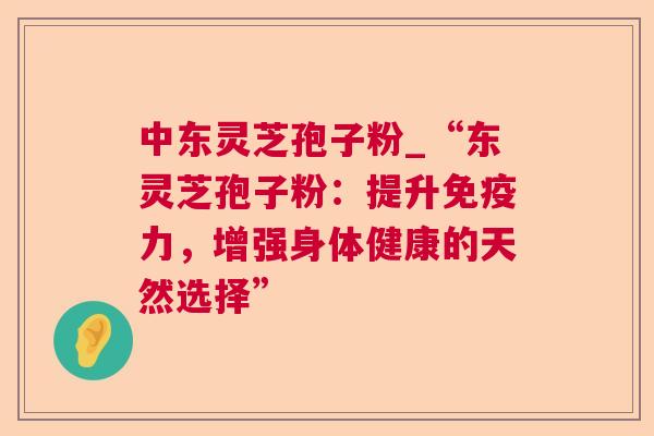 中东灵芝孢子粉_“东灵芝孢子粉:提升免疫力,增强身体健康的天然选择” 中东灵芝孢子粉_“东灵芝孢子粉:提升免疫力,增强身体健康的天然选择”