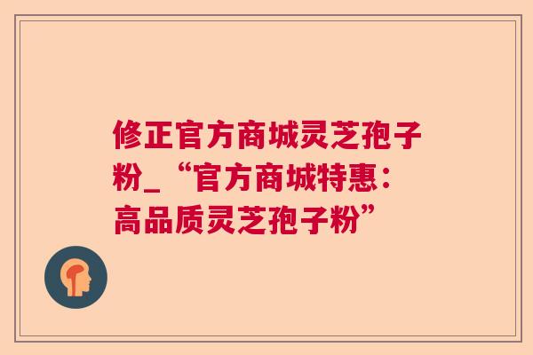 修正官方商城灵芝孢子粉_“官方商城特惠:高品质灵芝孢子粉” 修正官方商城灵芝孢子粉_“官方商城特惠:高品质灵芝孢子粉”