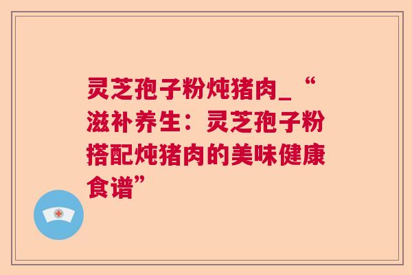 灵芝孢子粉炖猪肉_“滋补养生:灵芝孢子粉搭配炖猪肉的美味健康食谱” 灵芝孢子粉炖猪肉_“滋补养生:灵芝孢子粉搭配炖猪肉的美味健康食谱”