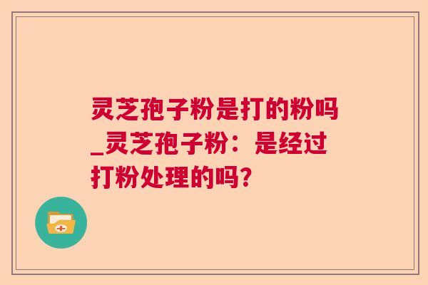 灵芝孢子粉是打的粉吗_灵芝孢子粉:是经过打粉处理的吗? 灵芝孢子粉是打的粉吗_灵芝孢子粉:是经过打粉处理的吗?