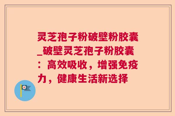 灵芝孢子粉破壁粉胶囊_破壁灵芝孢子粉胶囊:高效吸收,增强免疫力,健康生活新选择 灵芝孢子粉破壁粉胶囊_破壁灵芝孢子粉胶囊:高效吸收,增强免疫力,健康生活新选择