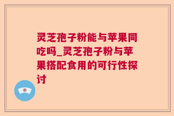 灵芝孢子粉能与苹果同吃吗_灵芝孢子粉与苹果搭配食用的可行性探讨 灵芝孢子粉能与苹果同吃吗_灵芝孢子粉与苹果搭配食用的可行性探讨