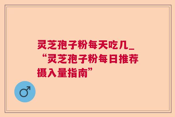 灵芝孢子粉每天吃几_“灵芝孢子粉每日推荐摄入量指南” 灵芝孢子粉每天吃几_“灵芝孢子粉每日推荐摄入量指南”