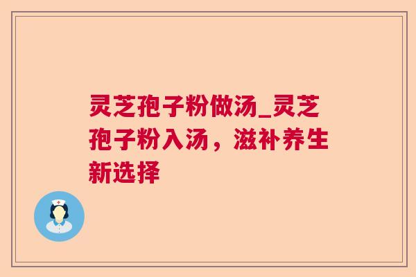 灵芝孢子粉做汤_灵芝孢子粉入汤,滋补养生新选择 灵芝孢子粉做汤_灵芝孢子粉入汤,滋补养生新选择