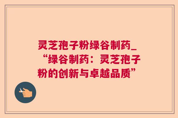 灵芝孢子粉绿谷制药_“绿谷制药:灵芝孢子粉的创新与卓越品质” 灵芝孢子粉绿谷制药_“绿谷制药:灵芝孢子粉的创新与卓越品质”