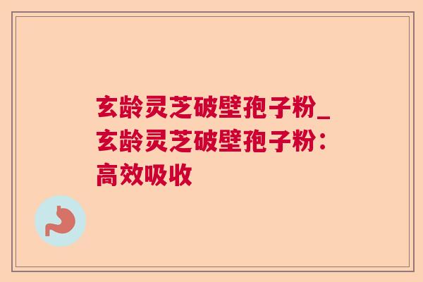 玄龄灵芝破壁孢子粉_玄龄灵芝破壁孢子粉:高效吸收 玄龄灵芝破壁孢子粉_玄龄灵芝破壁孢子粉:高效吸收