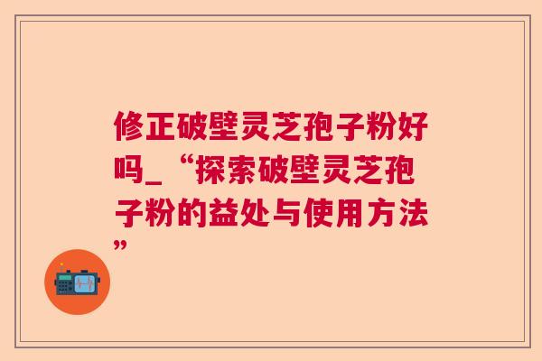 修正破壁灵芝孢子粉好吗_“探索破壁灵芝孢子粉的益处与使用方法” 修正破壁灵芝孢子粉好吗_“探索破壁灵芝孢子粉的益处与使用方法”