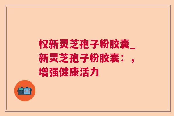 权新灵芝孢子粉胶囊_新灵芝孢子粉胶囊:,增强健康活力 权新灵芝孢子粉胶囊_新灵芝孢子粉胶囊:,增强健康活力