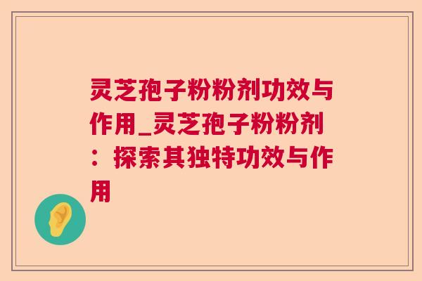 灵芝孢子粉粉剂功效与作用_灵芝孢子粉粉剂:探索其独特功效与作用 灵芝孢子粉粉剂功效与作用_灵芝孢子粉粉剂:探索其独特功效与作用