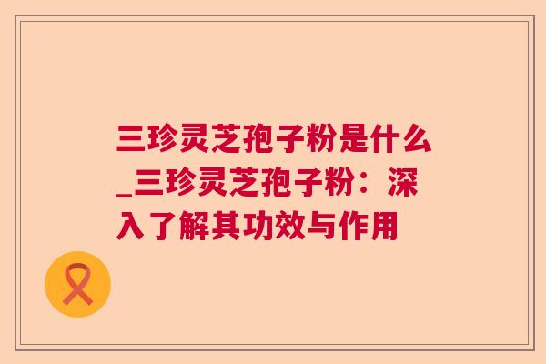 三珍灵芝孢子粉是什么_三珍灵芝孢子粉:深入了解其功效与作用 三珍灵芝孢子粉是什么_三珍灵芝孢子粉:深入了解其功效与作用