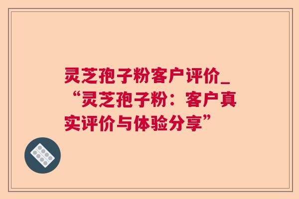 灵芝孢子粉客户评价_“灵芝孢子粉:客户真实评价与体验分享” 灵芝孢子粉客户评价_“灵芝孢子粉:客户真实评价与体验分享”