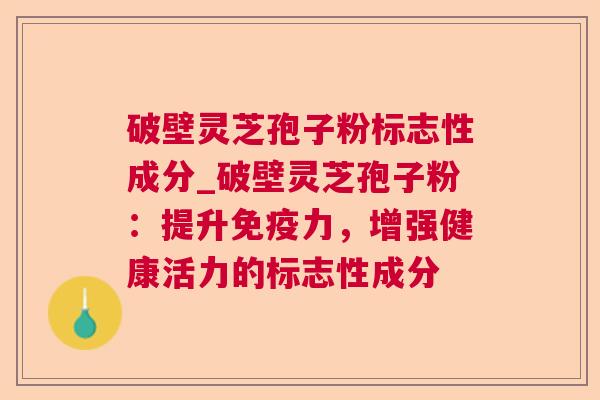 破壁灵芝孢子粉标志性成分_破壁灵芝孢子粉:提升免疫力,增强健康活力的标志性成分 破壁灵芝孢子粉标志性成分_破壁灵芝孢子粉:提升免疫力,增强健康活力的标志性成分