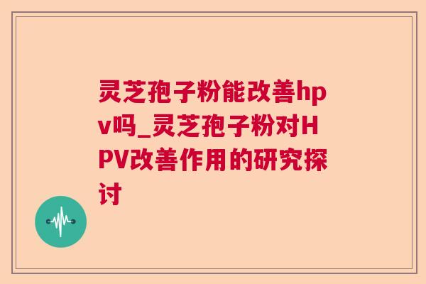灵芝孢子粉能改善hpv吗_灵芝孢子粉对HPV改善作用的研究探讨 灵芝孢子粉能改善hpv吗_灵芝孢子粉对HPV改善作用的研究探讨