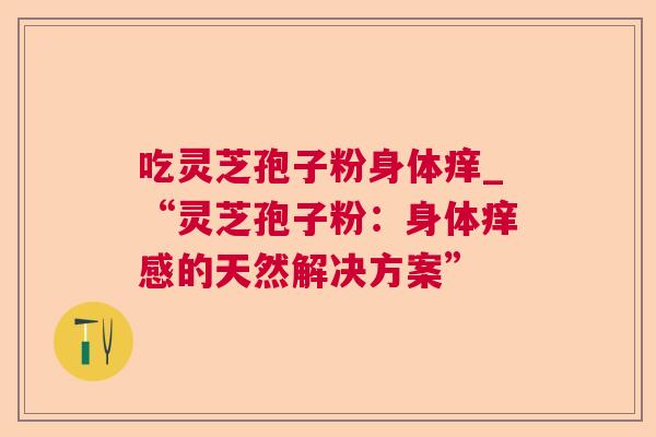 吃灵芝孢子粉身体痒_“灵芝孢子粉:身体痒感的天然解决方案” 吃灵芝孢子粉身体痒_“灵芝孢子粉:身体痒感的天然解决方案”