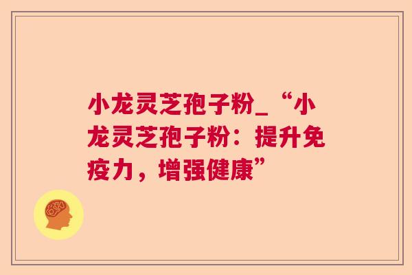小龙灵芝孢子粉_“小龙灵芝孢子粉:提升免疫力,增强健康” 小龙灵芝孢子粉_“小龙灵芝孢子粉:提升免疫力,增强健康”