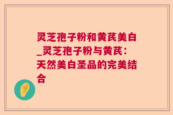 灵芝孢子粉和黄芪美白_灵芝孢子粉与黄芪:天然美白圣品的完美结合 灵芝孢子粉和黄芪美白_灵芝孢子粉与黄芪:天然美白圣品的完美结合