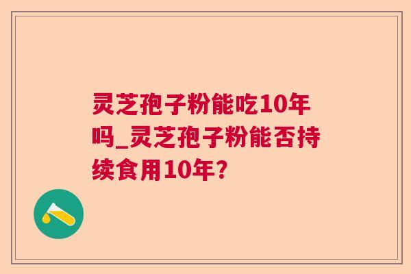 灵芝孢子粉能吃10年吗_灵芝孢子粉能否持续食用10年? 灵芝孢子粉能吃10年吗_灵芝孢子粉能否持续食用10年?