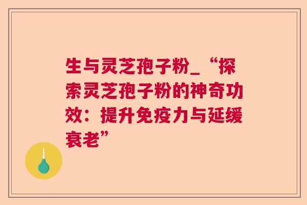 生与灵芝孢子粉_“探索灵芝孢子粉的神奇功效:提升免疫力与延缓” 生与灵芝孢子粉_“探索灵芝孢子粉的神奇功效:提升免疫力与延缓”