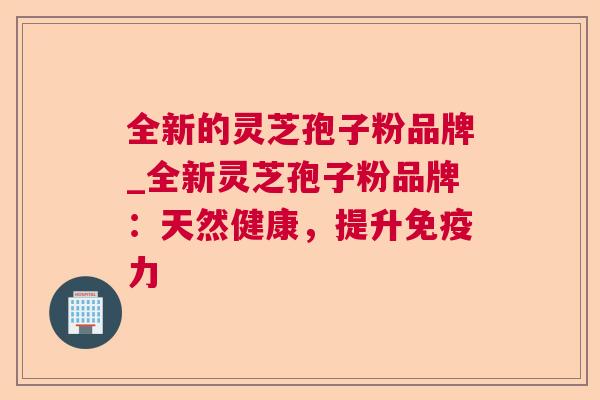 全新的灵芝孢子粉品牌_全新灵芝孢子粉品牌:天然健康,提升免疫力 全新的灵芝孢子粉品牌_全新灵芝孢子粉品牌:天然健康,提升免疫力