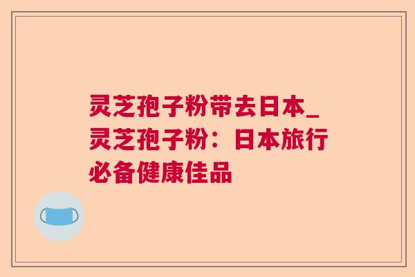 灵芝孢子粉带去日本_灵芝孢子粉:日本旅行必备健康佳品 灵芝孢子粉带去日本_灵芝孢子粉:日本旅行必备健康佳品
