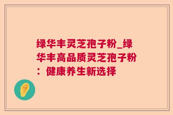 绿华丰灵芝孢子粉_绿华丰高品质灵芝孢子粉:健康养生新选择 绿华丰灵芝孢子粉_绿华丰高品质灵芝孢子粉:健康养生新选择