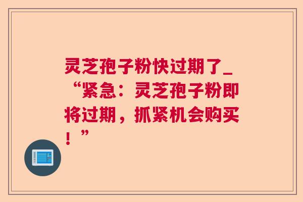 灵芝孢子粉快过期了_“紧急:灵芝孢子粉即将过期,抓紧机会购买!” 灵芝孢子粉快过期了_“紧急:灵芝孢子粉即将过期,抓紧机会购买!”