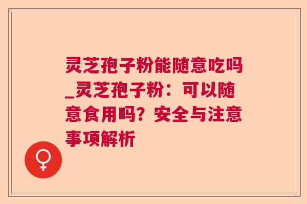 灵芝孢子粉能随意吃吗_灵芝孢子粉:可以随意食用吗?安全与注意事项解析 灵芝孢子粉能随意吃吗_灵芝孢子粉:可以随意食用吗?安全与注意事项解析