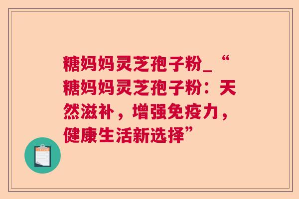 糖妈妈灵芝孢子粉_“糖妈妈灵芝孢子粉:天然滋补,增强免疫力,健康生活新选择” 糖妈妈灵芝孢子粉_“糖妈妈灵芝孢子粉:天然滋补,增强免疫力,健康生活新选择”