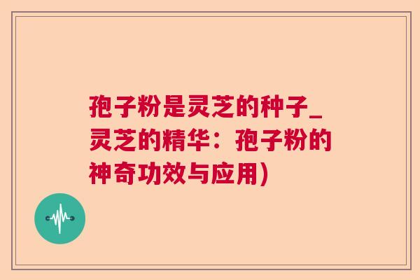 孢子粉是灵芝的种子_灵芝的精华:孢子粉的神奇功效与应用) 孢子粉是灵芝的种子_灵芝的精华:孢子粉的神奇功效与应用)