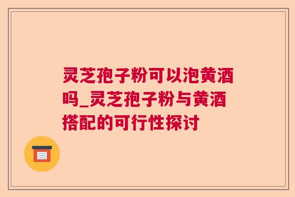 灵芝孢子粉可以泡黄酒吗_灵芝孢子粉与黄酒搭配的可行性探讨 灵芝孢子粉可以泡黄酒吗_灵芝孢子粉与黄酒搭配的可行性探讨
