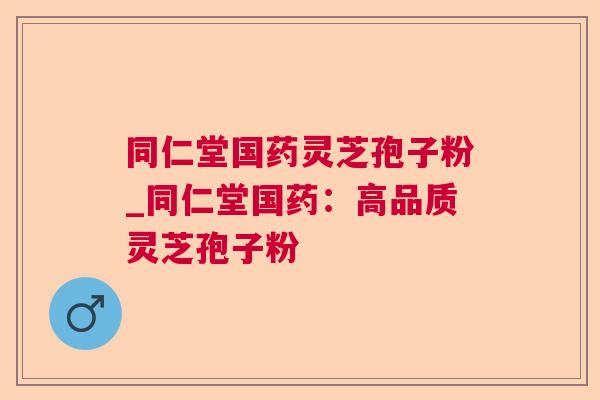 同仁堂国药灵芝孢子粉_同仁堂国药:高品质灵芝孢子粉 同仁堂国药灵芝孢子粉_同仁堂国药:高品质灵芝孢子粉