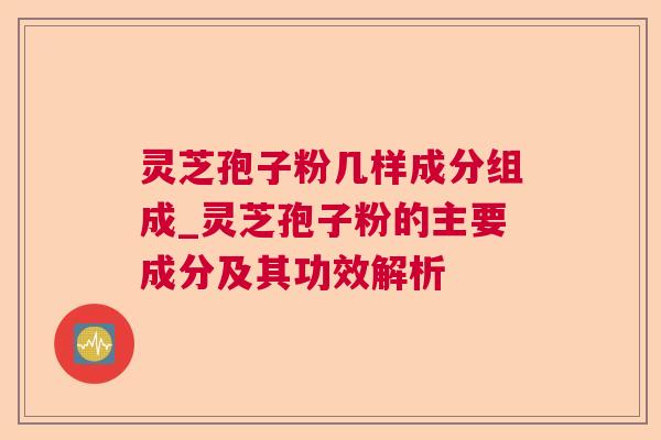 灵芝孢子粉几样成分组成_灵芝孢子粉的主要成分及其功效解析 灵芝孢子粉几样成分组成_灵芝孢子粉的主要成分及其功效解析