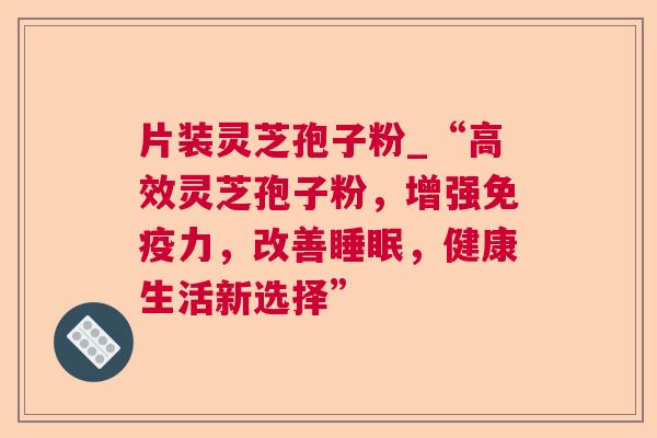 片装灵芝孢子粉_“高效灵芝孢子粉,增强免疫力,改善,健康生活新选择” 片装灵芝孢子粉_“高效灵芝孢子粉,增强免疫力,改善,健康生活新选择”