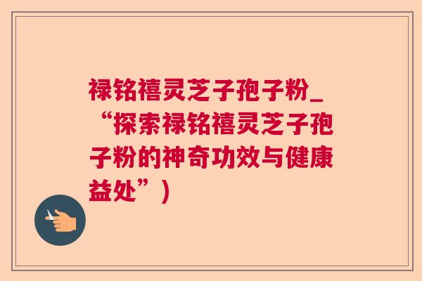 禄铭禧灵芝子孢子粉_“探索禄铭禧灵芝子孢子粉的神奇功效与健康益处”) 禄铭禧灵芝子孢子粉_“探索禄铭禧灵芝子孢子粉的神奇功效与健康益处”)