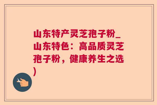 山东特产灵芝孢子粉_山东特色:高品质灵芝孢子粉,健康养生之选) 山东特产灵芝孢子粉_山东特色:高品质灵芝孢子粉,健康养生之选)