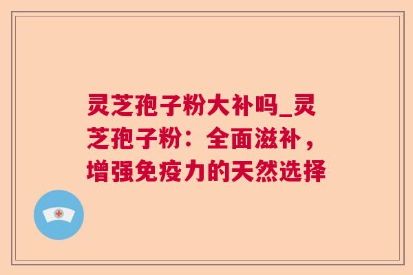 灵芝孢子粉大补吗_灵芝孢子粉:全面滋补,增强免疫力的天然选择 灵芝孢子粉大补吗_灵芝孢子粉:全面滋补,增强免疫力的天然选择