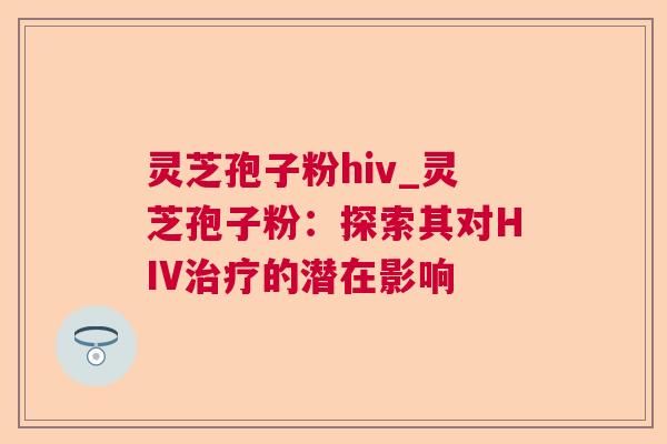 灵芝孢子粉hiv_灵芝孢子粉:探索其对HIV的潜在影响 灵芝孢子粉hiv_灵芝孢子粉:探索其对HIV的潜在影响