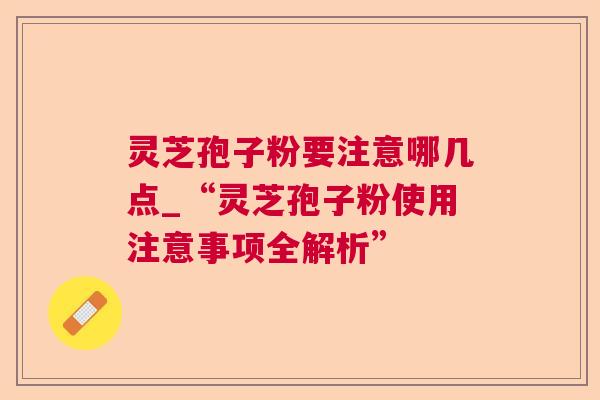 灵芝孢子粉要注意哪几点_“灵芝孢子粉使用注意事项全解析” 灵芝孢子粉要注意哪几点_“灵芝孢子粉使用注意事项全解析”