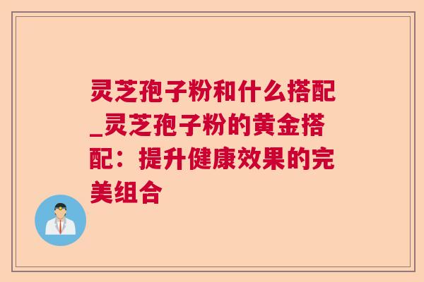 灵芝孢子粉和什么搭配_灵芝孢子粉的黄金搭配:提升健康效果的完美组合 灵芝孢子粉和什么搭配_灵芝孢子粉的黄金搭配:提升健康效果的完美组合
