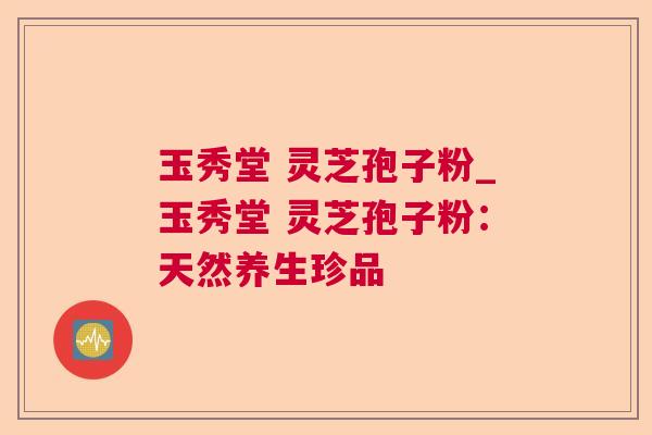 玉秀堂 灵芝孢子粉_玉秀堂 灵芝孢子粉:天然养生珍品 玉秀堂 灵芝孢子粉_玉秀堂 灵芝孢子粉:天然养生珍品