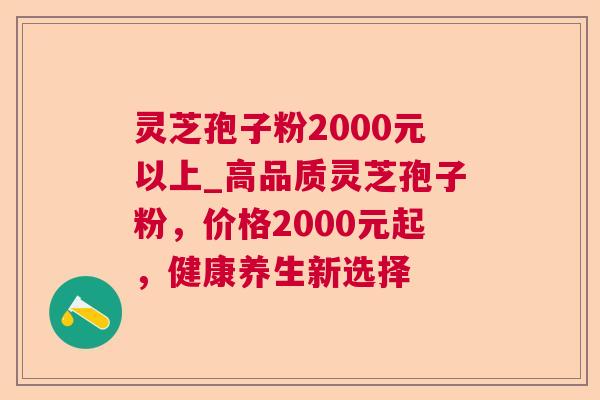 灵芝孢子粉2000元以上_高品质灵芝孢子粉,价格2000元起,健康养生新选择 灵芝孢子粉2000元以上_高品质灵芝孢子粉,价格2000元起,健康养生新选择