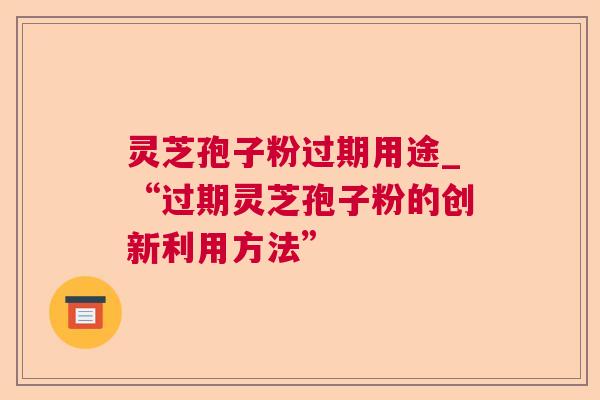 灵芝孢子粉过期用途_“过期灵芝孢子粉的创新利用方法” 灵芝孢子粉过期用途_“过期灵芝孢子粉的创新利用方法”