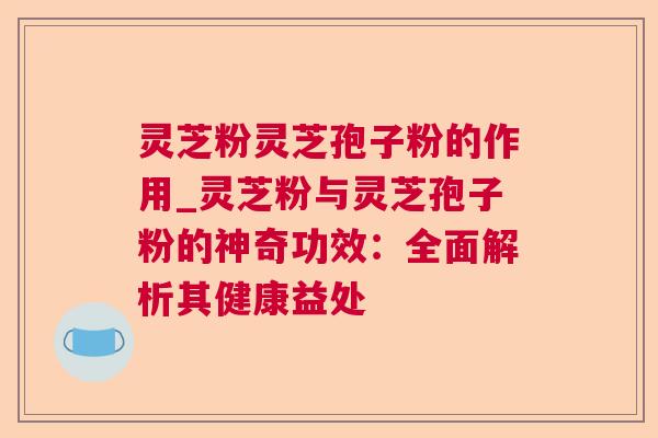 灵芝粉灵芝孢子粉的作用_灵芝粉与灵芝孢子粉的神奇功效:全面解析其健康益处 灵芝粉灵芝孢子粉的作用_灵芝粉与灵芝孢子粉的神奇功效:全面解析其健康益处