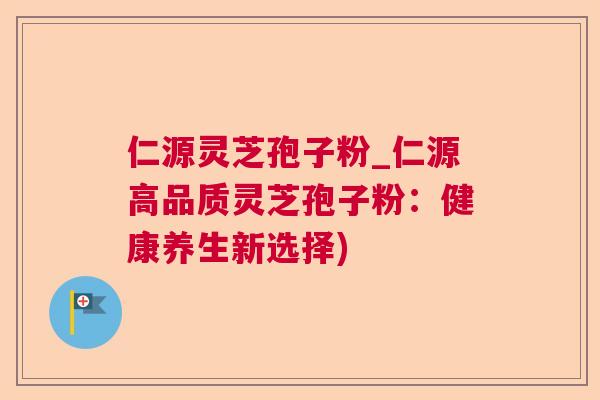 仁源灵芝孢子粉_仁源高品质灵芝孢子粉:健康养生新选择) 仁源灵芝孢子粉_仁源高品质灵芝孢子粉:健康养生新选择)