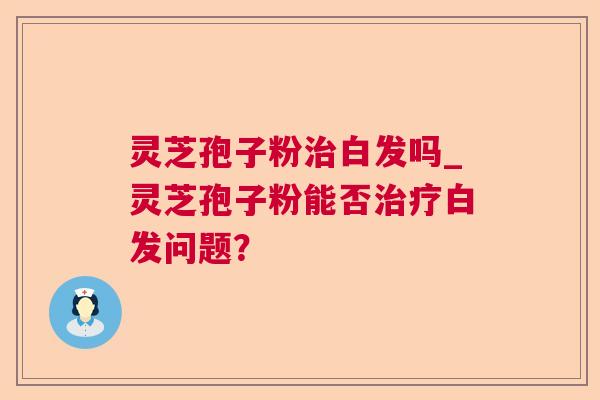 灵芝孢子粉白发吗_灵芝孢子粉能否白发问题? 灵芝孢子粉白发吗_灵芝孢子粉能否白发问题?