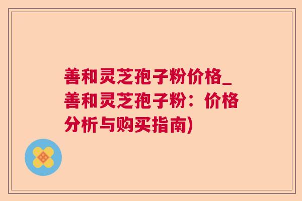 善和灵芝孢子粉价格_善和灵芝孢子粉:价格分析与购买指南) 善和灵芝孢子粉价格_善和灵芝孢子粉:价格分析与购买指南)
