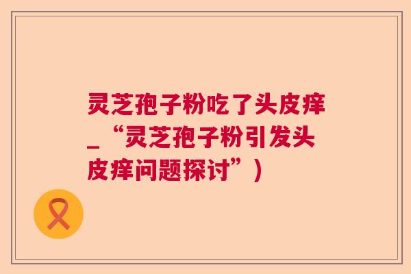 灵芝孢子粉吃了头皮痒_“灵芝孢子粉引发头皮痒问题探讨”) 灵芝孢子粉吃了头皮痒_“灵芝孢子粉引发头皮痒问题探讨”)